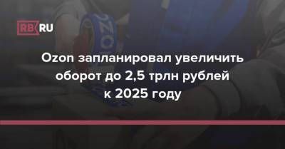 Ozon запланировал увеличить оборот до 2,5 трлн рублей к 2025 году
