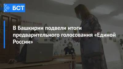В Башкирии подвели итоги предварительного голосования «Единой России»