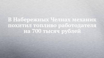 В Набережных Челнах механик похитил топливо работодателя на 700 тысяч рублей