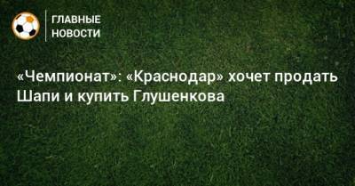 «Чемпионат»: «Краснодар» хочет продать Шапи и купить Глушенкова