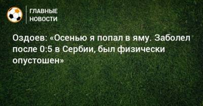 Оздоев: «Осенью я попал в яму. Заболел после 0:5 в Сербии, был физически опустошен»