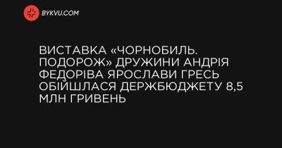 Виставка «Чорнобиль. Подорож» дружини Андрія Федоріва Ярослави Гресь обійшлася держбюджету 8,5 млн гривень