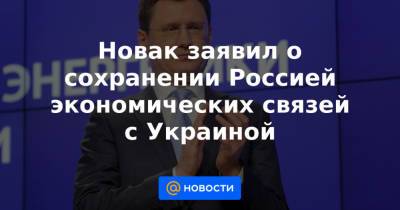 Новак заявил о сохранении Россией экономических связей с Украиной