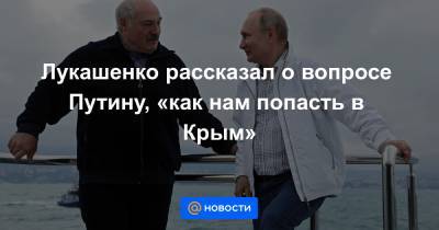 Лукашенко рассказал о вопросе Путину, «как нам попасть в Крым»