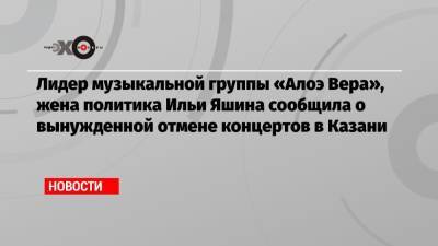 Лидер музыкальной группы «Алоэ Вера», жена политика Ильи Яшина сообщила о вынужденной отмене концертов в Казани