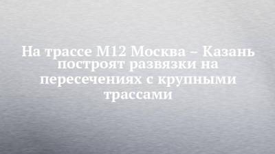 На трассе М12 Москва – Казань построят развязки на пересечениях с крупными трассами