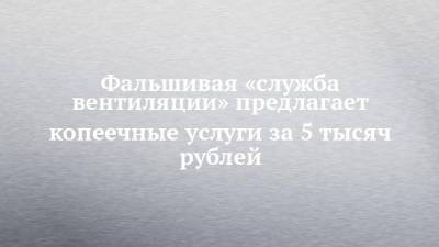 Фальшивая «служба вентиляции» предлагает копеечные услуги за 5 тысяч рублей