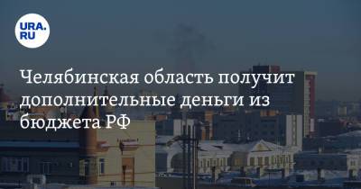 Челябинская область получит дополнительные деньги из бюджета РФ