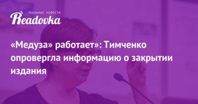 «Медуза» работает»: Тимченко опровергла информацию о закрытии издания