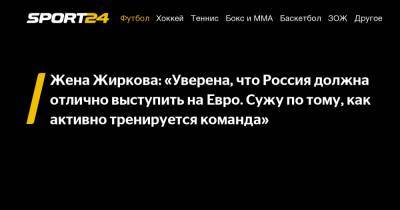 Жена Жиркова: «Уверена, что Россия должна отлично выступить на Евро. Сужу по тому, как активно тренируется команда»