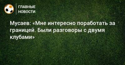 Мусаев: «Мне интересно поработать за границей. Были разговоры с двумя клубами»