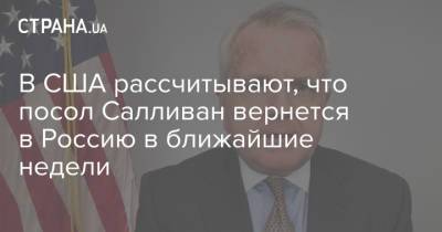 В США рассчитывают, что посол Салливан вернется в Россию в ближайшие недели