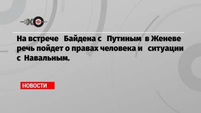 На встрече Байдена с Путиным в Женеве речь пойдет о правах человека и ситуации с Навальным.