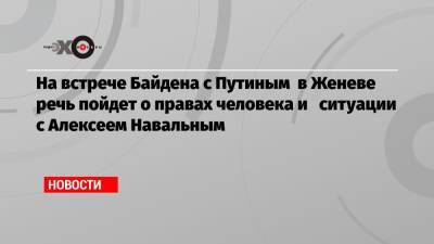 На встрече Байдена с Путиным в Женеве речь пойдет о правах человека и ситуации с Алексеем Навальным