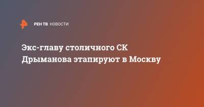 Александр Дрыманов - Экс-главу столичного СК Дрыманова этапируют в Москву - ren.tv - Москва
