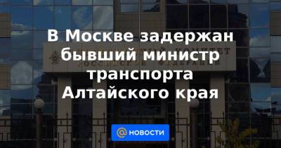 В Москве задержан бывший министр транспорта Алтайского края