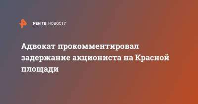 Адвокат прокомментировал задержание акциониста на Красной площади