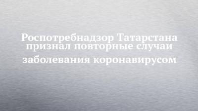 Роспотребнадзор Татарстана признал повторные случаи заболевания коронавирусом