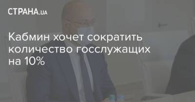 Денис Шмыгаль - Кабмин хочет сократить количество госслужащих на 10% - strana.ua