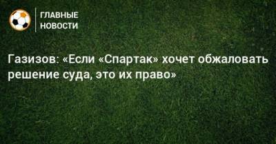 Газизов: «Если «Спартак» хочет обжаловать решение суда, это их право»