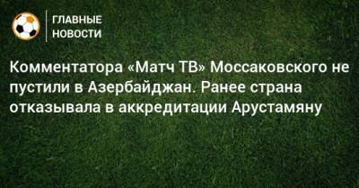 Комментатора «Матч ТВ» Моссаковского не пустили в Азербайджан. Ранее страна отказывала в аккредитации Арустамяну