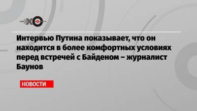 Интервью Путина показывает, что он находится в более комфортных условиях перед встречей с Байденом – журналист Баунов
