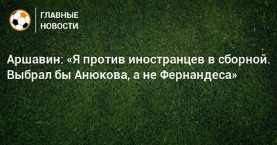 Аршавин: «Я против иностранцев в сборной. Выбрал бы Анюкова, а не Фернандеса»