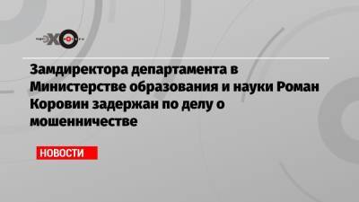 Замдиректора департамента в Министерстве образования и науки Роман Коровин задержан по делу о мошенничестве