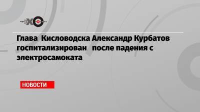 Глава Кисловодска Александр Курбатов госпитализирован после падения с электросамоката