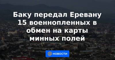 Баку передал Еревану 15 военнопленных в обмен на карты минных полей