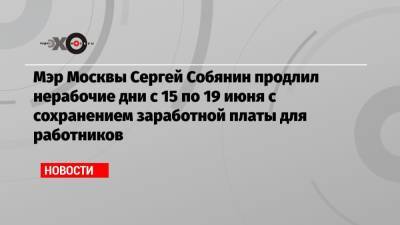 Мэр Москвы Сергей Собянин продлил нерабочие дни с 15 по 19 июня с сохранением заработной платы для работников