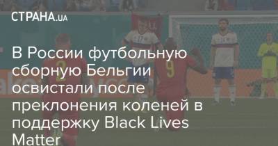 В России футбольную сборную Бельгии освистали после преклонения коленей в поддержку Black Lives Matter