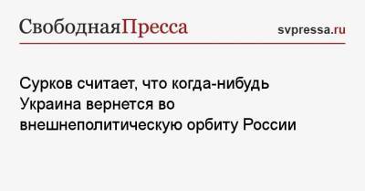 Сурков считает, что когда-нибудь Украина вернется во внешнеполитическую орбиту России