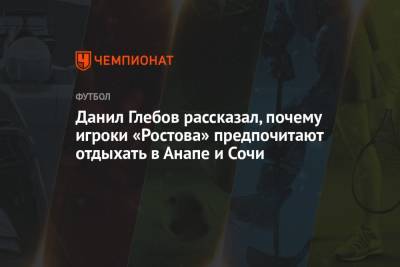 Данил Глебов рассказал, почему игроки «Ростова» предпочитают отдыхать в Анапе и Сочи