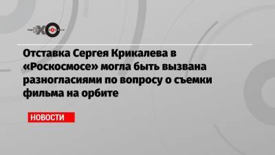 Отставка Сергея Крикалева в «Роскосмосе» могла быть вызвана разногласиями по вопросу о съемки фильма на орбите