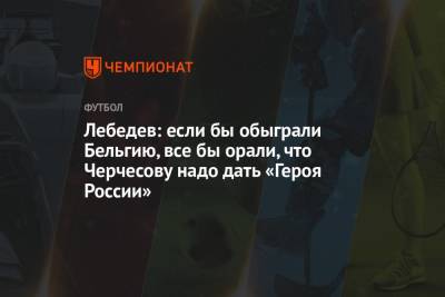 Лебедев: если бы обыграли Бельгию, все бы орали, что Черчесову надо дать «Героя России»