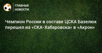 Чемпион России в составе ЦСКА Базелюк перешел из «СКА-Хабаровска» в «Акрон»