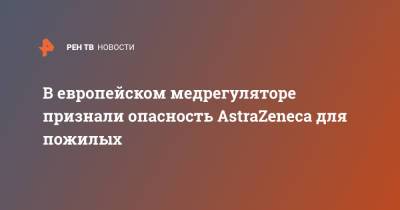 В европейском медрегуляторе признали опасность AstraZeneca для пожилых