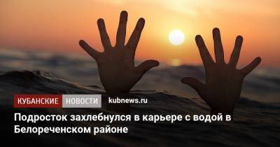Подросток захлебнулся в карьере с водой в Белореченском районе - kubnews.ru - Краснодарский край - район Белореченский - Белореченск