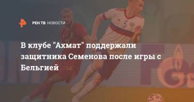 В клубе "Ахмат" поддержали защитника Семенова после игры с Бельгией