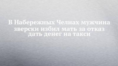 В Набережных Челнах мужчина зверски избил мать за отказ дать денег на такси