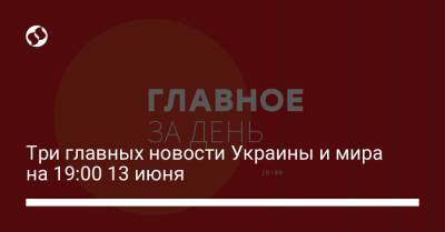 Три главных новости Украины и мира на 19:00 13 июня