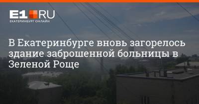 В Екатеринбурге вновь загорелось здание заброшенной больницы в Зеленой Роще