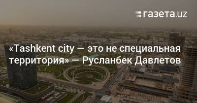 «Tashkent City — это не специальная территория» — Русланбек Давлетов