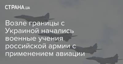 Возле границы с Украиной начались военные учения российской армии с применением авиации