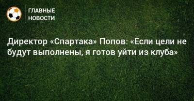 Директор «Спартака» Попов: «Если цели не будут выполнены, я готов уйти из клуба»
