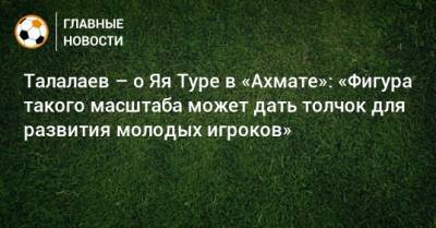 Талалаев – о Яя Туре в «Ахмате»: «Фигура такого масштаба может дать толчок для развития молодых игроков»