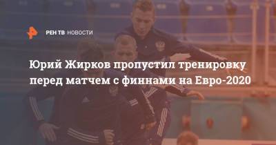 Юрий Жирков пропустил тренировку перед матчем с финнами на Евро-2020