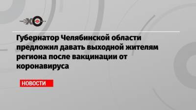 Губернатор Челябинской области предложил давать выходной жителям региона после вакцинации от коронавируса