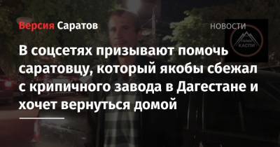 В соцсетях призывают помочь саратовцу, который якобы сбежал с крипичного завода в Дагестане и хочет вернуться домой
